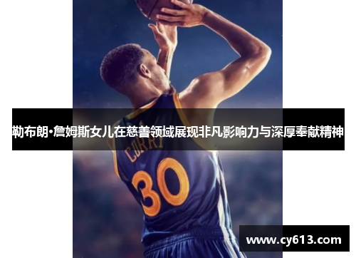 勒布朗·詹姆斯女儿在慈善领域展现非凡影响力与深厚奉献精神