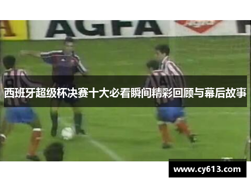 西班牙超级杯决赛十大必看瞬间精彩回顾与幕后故事 西班牙超级杯决赛十大必看瞬间精彩回顾与幕后故事